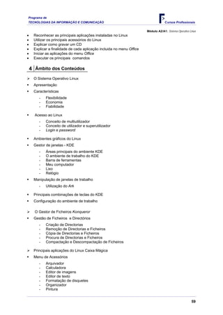Programa de
TECNOLOGIAS DA INFORMAÇÃO E COMUNICAÇÃO                                             Cursos Profissionais

                                                                       Módulo A2/A1: Sistema Operativo Linux
•    Reconhecer as principais aplicações instaladas no Linux
•    Utilizar os principais acessórios do Linux
•    Explicar como gravar um CD
•    Explicar a finalidade de cada aplicação incluida no menu Office
•    Iniciar as aplicações do menu Office
•    Executar os principais comandos

    4 Âmbito dos Conteúdos
     O Sistema Operativo Linux
     Apresentação
     Características
        -   Flexibilidade
        -   Economia
        -   Fiabilidade

      Acesso ao Linux
        -   Conceito de multiutilizador
        -   Conceito de utilizador e superutilizador
        -   Login e password

     Ambientes gráficos do Linux
     Gestor de janelas - KDE
        -   Áreas principais do ambiente KDE
        -   O ambiente de trabalho do KDE
        -   Barra de ferramentas
        -   Meu computador
        -   Lixo
        -   Relógio
     Manipulação de janelas de trabalho
        -   Utilização do Ark

     Principais combinações de teclas do KDE
     Configuração do ambiente de trabalho

      O Gestor de Ficheiros Konqueror
     Gestão de Ficheiros e Directórios
        -   Criação de Directorias
        -   Remoção de Directorias e Ficheiros
        -   Cópia de Directorias e Ficheiros
        -   Procura de Directorias e Ficheiros
        -   Compactação e Descompactação de Ficheiros

     Principais aplicações do Linux Caixa Mágica
     Menu de Acessórios
        -   Arquivador
        -   Calculadora
        -   Editor de imagens
        -   Editor de texto
        -   Formatação de disquetes
        -   Organizador
        -   Pintura


                                                                                                        59
 