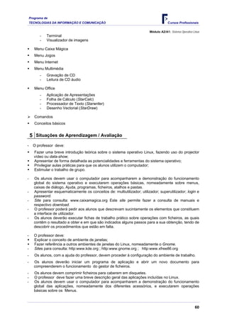 Programa de
    TECNOLOGIAS DA INFORMAÇÃO E COMUNICAÇÃO                                             Cursos Profissionais

                                                                           Módulo A2/A1: Sistema Operativo Linux
          -   Terminal
          -   Visualizador de imagens

       Menu Caixa Mágica
       Menu Jogos
       Menu Internet
       Menu Multimédia
          -   Gravação de CD
          -   Leitura de CD áudio

       Menu Office
          -   Aplicação de Apresentações
          -   Folha de Cálculo (StarCalc)
          -   Processador de Texto (Starwriter)
          -   Desenho Vectorial (StarDraw)

       Comandos
       Conceitos básicos


    5 Situações de Aprendizagem / Avaliação
-     O professor deve:
       Fazer uma breve introdução teórica sobre o sistema operativo Linux, fazendo uso do projector
       vídeo ou data-show;
       Apresentar de forma detalhada as potencialidades e ferramentas do sistema operativo;
       Privilegiar aulas práticas para que os alunos utilizem o computador;
       Estimular o trabalho de grupo.

-      Os alunos devem usar o computador para acompanharem a demonstração do funcionamento
       global do sistema operativo e executarem operações básicas, nomeadamente sobre menus,
       caixas de diálogo, Ajuda, programas, ficheiros, atalhos e pastas.
-      Apresentar esquematicamente os conceitos de: multiutilizador; utilizador; superutilizador; login e
       password.
-      Site para consulta: www.caixamagica.org Este site permite fazer a consulta de manuais e
       respectivo download.
-      O professor poderá pedir aos alunos que descrevam sucintamente os elementos que constituem
       a interface de utilizador.
-      Os alunos deverão executar fichas de trabalho prático sobre operações com ficheiros, as quais
       contêm o resultado a obter e em que são indicados alguns passos para a sua obtenção, tendo de
       descobrir os procedimentos que estão em falta.

-      O professor deve:
       Explicar o conceito de ambiente de janelas;
       Fazer referência a outros ambientes de janelas do Linux, nomeadamente o Gnome.
-      Sites para consulta: http:www.kde.org ; http:www.gnome.org ; http:www.xfree86.org
-      Os alunos, com a ajuda do professor, devem proceder à configuração do ambiente de trabalho.
-      Os alunos deverão iniciar um programa de aplicação e abrir um novo documento para
       compreenderem o funcionamento do gestor de ficheiros.
-      Os alunos devem comprimir ficheiros para caberem em disquetes.
-      O professor deve fazer uma breve descrição geral das aplicações incluídas no Linux.
-      Os alunos devem usar o computador para acompanharem a demonstração do funcionamento
       global das aplicações, nomeadamente dos diferentes acessórios, e executarem operações
       básicas sobre os Menus.



                                                                                                            60
 