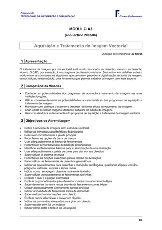 Programa de
TECNOLOGIAS DA INFORMAÇÃO E COMUNICAÇÃO                                          Cursos Profissionais




                                         MÓDULO A3
                                     (ano lectivo 2005/06)


              Aquisição e Tratamento de Imagem Vectorial
                                                                   Duração de Referência: 33 horas

    1 Apresentação
O tratamento da imagem por via vectorial está muito associado ao desenho, mesmo ao desenho
técnico. O CAD, por exemplo, é um programa de desenho vectorial. Sem entrar em detalhes sobre o
modo como se constroem os algoritmos que permitem perceber a digitalização vectorial da imagem,
vamos utilizar, neste módulo, uma ferramenta que permita trabalhar a imagem com este suporte.

    2 Competências Visadas
•     Conhecer as potencialidades dos programas de aquisição e tratamento de imagem nas suas
      múltiplas funções.
•     Utilizar convenientemente as potencialidades e características dos programas de aquisição e
      tratamento de imagem.
•     Manipular com destreza o scanner e proceder de forma eficaz ao tratamento de imagem.
•     Criar, editar e retocar imagens utilizando software de edição de imagem.
•     Usar com destreza as ferramentas do programa de aquisição e tratamento de imagem vectorial.

    3 Objectivos de Aprendizagem
•    Definir o conceito de imagens com estrutura vectorial
•    Indicar as principais características do programa
•    Descrever correctamente a janela principal
•    Reconhecer as opções da barra de menus
•    Usar adequadamente as barras de ferramentas
•    Reconhecer a interactividade da barra de propriedades
•    Identificar as ferramentas básicas para a elaboração de uma ilustração
•    Usar adequadamente a paleta de cores para dar cor aos objectos
•    Saber utilizar o sistema de ajuda
•    Reconhecer as funções essenciais para a edição de ilustrações
•    Saber utilizar as ferramentas de desenhos geométricos
•    Indicar os procedimentos para desenhar e manipular rectângulos, quadrados,elipses, círculos,
     polígonos, estrelas, espirais e linhas rectas
•    Indicar como se apagam objectos na área de trabalho
•    Saber utilizar adequadamente as ferramentas de linhas
•    Explicar o que é a junção automática
•    Explicar os procedimentos para desenhar curvas com a ferramenta lápis
•    Saber desenhar curvas e rectas através da ferramenta curvas bézier
•    Utilizar adequadamente a ferramenta caneta artística
•    Indicar a finalidade da ferramenta linhas de dimensão
•    Saber realizar transformações num objecto
•    Explicar como seleccionar e mover um objecto
•    Indicar os comandos adequados para girar um objecto
•    Saber escalar (em %) um objecto
•    Indicar como obter o reflexo de um objecto



                                                                                                    66
 