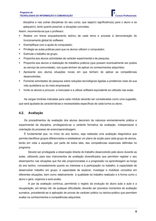Programa de
TECNOLOGIAS DA INFORMAÇÃO E COMUNICAÇÃO                                             Cursos Profissionais


   disciplina e nas outras disciplinas do seu curso, que seja(m) significativo(s) para o aluno e se
   aplique(m), tanto quanto possível, a situações concretas.
Assim, recomenda-se que o professor:
    Realize um breve enquadramento teórico de cada tema e proceda à demonstração do
    funcionamento global do software;
    Exemplifique com a ajuda do computador;
    Privilegie as aulas práticas para que os alunos utilizem o computador;
    Estimule o trabalho de grupo;
    Proponha aos alunos actividades de carácter experimental e de pesquisa;
    Proponha aos alunos a realização de trabalhos práticos (que possam eventualmente ser postos
    ao serviço da comunidade), nos quais tenham de aplicar os conhecimentos adquiridos;
    Apresente aos alunos situações novas em que tenham de aplicar as competências
    desenvolvidas;
    Fomente actividades de pesquisa sobre soluções tecnológicas ligadas a problemas reais da sua
    vida quotidiana ou do meio empresarial;
    Incite os alunos a procurar, a manusear e a utilizar software equivalente ao utilizado nas aulas.


    As cargas horárias indicadas para cada módulo deverão ser consideradas como uma sugestão,
que será ajustada às características e necessidades específicas de cada turma ou aluno.


4.2.    Avaliação

    Os procedimentos de avaliação dos alunos decorrem da natureza eminentemente prática e
experimental da disciplina, privilegiando-se a vertente formativa da avaliação, indispensável à
orientação do processo de ensino/aprendizagem.
    É fundamental que, no início do ano lectivo, seja realizada uma avaliação diagnóstica que
permita identificar grupos diferenciados e estabelecer um plano de acção para cada grupo de alunos,
tendo em vista a aquisição, por parte de todos eles, das competências essenciais definidas no
programa.
        Deverá ser privilegiada a observação directa do trabalho desenvolvido pelo aluno durante as
aulas, utilizando para isso instrumentos de avaliação diversificados que permitam registar o seu
desempenho nas situações que lhe são proporcionadas e a progressão na aprendizagem ao longo
do ano lectivo, nomeadamente quanto ao interesse e à participação no trabalho, à capacidade de
desenvolver trabalho em grupo, à capacidade de explorar, investigar e mobilizar conceitos em
diferentes situações, bem como relativamente à qualidade do trabalho realizado e à forma como o
aluno o gere, organiza e auto-avalia.
        A par da avaliação contínua, permitindo o registo da evolução do aluno aula a aula e a
recuperação, em tempo útil, de qualquer dificuldade, deverão ser previstos momentos de avaliação
sumativa, procedendo-se à aplicação de provas de carácter prático ou teórico-prático que permitam
avaliar os conhecimentos e competências adquiridos.




                                                                                                        8
 