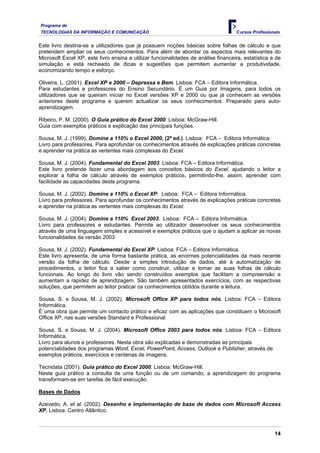 Programa de
TECNOLOGIAS DA INFORMAÇÃO E COMUNICAÇÃO                                             Cursos Profissionais


Este livro destina-se a utilizadores que já possuem noções básicas sobre folhas de cálculo e que
pretendem ampliar os seus conhecimentos. Para além de abordar os aspectos mais relevantes do
Microsoft Excel XP, este livro ensina a utilizar funcionalidades de análise financeira, estatística e de
simulação e está recheado de dicas e sugestões que permitem aumentar a produtividade,
economizando tempo e esforço.

Oliveira, L. (2001). Excel XP e 2000 – Depressa e Bem. Lisboa: FCA – Editora Informática.
Para estudantes e professores do Ensino Secundário. É um Guia por Imagens, para todos os
utilizadores que se queiram iniciar no Excel versões XP e 2000 ou que já conhecem as versões
anteriores deste programa e querem actualizar os seus conhecimentos. Preparado para auto-
aprendizagem.

Ribeiro, P. M. (2000). O Guia prático do Excel 2000. Lisboa: McGraw-Hill.
Guia com exemplos práticos e explicação das principais funções.

Sousa, M. J. (1999). Domine a 110% o Excel 2000, (2ª ed.). Lisboa: FCA – Editora Informática.
Livro para professores. Para aprofundar os conhecimentos através de explicações práticas concretas
e aprender na prática as vertentes mais complexas do Excel.

Sousa, M. J. (2004). Fundamental do Excel 2003. Lisboa: FCA – Editora Informática.
Este livro pretende fazer uma abordagem aos conceitos básicos do Excel, ajudando o leitor a
explorar a folha de cálculo através de exemplos práticos, permitindo-lhe, assim, aprender com
facilidade as capacidades deste programa.

Sousa, M. J. (2002). Domine a 110% o Excel XP. Lisboa: FCA – Editora Informática.
Livro para professores. Para aprofundar os conhecimentos através de explicações práticas concretas
e aprender na prática as vertentes mais complexas do Excel.

Sousa, M. J. (2004). Domine a 110% Excel 2003. Lisboa: FCA – Editora Informática.
Livro para professores e estudantes. Permite ao utilizador desenvolver os seus conhecimentos
através de uma linguagem simples e acessível e exemplos práticos que o ajudam a aplicar as novas
funcionalidades da versão 2003

Sousa, M. J. (2002). Fundamental do Excel XP. Lisboa: FCA – Editora Informática.
Este livro apresenta, de uma forma bastante prática, as enormes potencialidades da mais recente
versão da folha de cálculo. Desde a simples introdução de dados, até à automatização de
procedimentos, o leitor fica a saber como construir, utilizar e tornar as suas folhas de cálculo
funcionais. Ao longo do livro vão sendo construídos exemplos que facilitam a compreensão e
aumentam a rapidez de aprendizagem. São também apresentados exercícios, com as respectivas
soluções, que permitem ao leitor praticar os conhecimentos obtidos durante a leitura.

Sousa, S. e Sousa, M. J. (2002). Microsoft Office XP para todos nós. Lisboa: FCA – Editora
Informática.
É uma obra que permite um contacto prático e eficaz com as aplicações que constituem o Microsoft
Office XP, nas suas versões Standard e Professional.

Sousa, S. e Sousa, M. J. (2004). Microsoft Office 2003 para todos nós. Lisboa: FCA – Editora
Informática.
Livro para alunos e professores. Nesta obra são explicadas e demonstradas as principais
potencialidades dos programas Word, Excel, PowerPoint, Access, Outlook e Publisher, através de
exemplos práticos, exercícios e centenas de imagens.

Tecnidata (2001). Guia prático do Excel 2000. Lisboa: McGraw-Hill.
Neste guia prático a consulta de uma função ou de um comando, a aprendizagem do programa
transformam-se em tarefas de fácil execução.

Bases de Dados

Azevedo, A. et al. (2002). Desenho e implementação de base de dados com Microsoft Access
XP. Lisboa: Centro Atlântico.



                                                                                                     14
 