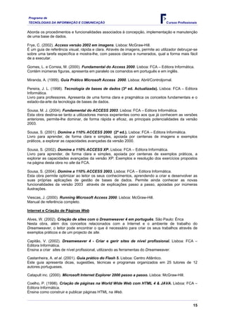 Programa de
TECNOLOGIAS DA INFORMAÇÃO E COMUNICAÇÃO                                           Cursos Profissionais


Aborda os procedimentos e funcionalidades associados à concepção, implementação e manutenção
de uma base de dados.

Frye, C. (2002). Access versão 2002 em imagens. Lisboa: McGraw-Hill.
É um guia de referência visual, rápida e clara. Através de imagens, permite ao utilizador debruçar-se
sobre uma tarefa específica e mostra-lhe, com passos claros e numerados, qual a forma mais fácil
de a executar.

Gomes, L. e Correia, M. (2000). Fundamental do Access 2000. Lisboa: FCA – Editora Informática.
Contém inúmeras figuras, apresenta em paralelo os comandos em português e em inglês.

Miranda, A. (1999). Guia Prático Microsoft Access 2000. Lisboa: Abril/Controljornal.

Pereira, J. L. (1998). Tecnologia de bases de dados (3ª ed. Actualizada). Lisboa: FCA – Editora
Informática.
Livro para professores. Apresenta de uma forma clara e pragmática os conceitos fundamentais e o
estado-da-arte da tecnologia de bases de dados.

Sousa, M. J. (2004). Fundamental do ACCESS 2003. Lisboa: FCA – Editora Informática.
Esta obra destina-se tanto a utilizadores menos experientes como aos que já conhecem as versões
anteriores, permite-lhe dominar, de forma rápida e eficaz, as principais potencialidades da versão
2003.

Sousa, S. (2001). Domine a 110% ACCESS 2000 (2ª ed.). Lisboa: FCA – Editora Informática.
Livro para aprender, de forma clara e simples, apoiada por centenas de imagens e exemplos
práticos, a explorar as capacidades avançadas da versão 2000.

Sousa, S. (2002). Domine a 110% ACCESS XP. Lisboa: FCA – Editora Informática.
Livro para aprender, de forma clara e simples, apoiada por centenas de exemplos práticos, a
explorar as capacidades avançadas da versão XP. Exemplos e resolução dos exercícios propostos
na página desta obra no site da FCA.

Sousa, S. (2004). Domine a 110% ACCESS 2003. Lisboa: FCA – Editora Informática.
Esta obra permite optimizar ao leitor os seus conhecimentos, aprendendo a criar e desenvolver as
suas próprias aplicações de gestão de bases de dados. Permite ainda conhecer as novas
funcionalidades da versão 2003 através de explicações passo a passo, apoiadas por inúmeras
ilustrações.

Viescas, J. (2000). Running Microsoft Access 2000. Lisboa: McGraw-Hill.
Manual de referência completo.

Internet e Criação de Páginas Web

Alves, W. (2002). Criação de sites com o Dreamweaver 4 em português. São Paulo: Érica
Nesta obra, além dos conceitos relacionados com a Internet e o ambiente de trabalho do
Dreamweaver, o leitor pode encontrar o que é necessário para criar os seus trabalhos através de
exemplos práticos e de um projecto de site.

Capitão, V. (2002). Dreamweaver 4 - Criar e gerir sites de nível profissional. Lisboa: FCA –
Editora Informática.
Ensina a criar sites de nível profissional, utilizando as ferramentas do Dreamweaver.

Castanheira, A. et al. (2001). Guia prático do Flash 5. Lisboa: Centro Atlântico.
Este guia apresenta dicas, sugestões, técnicas e programas organizados em 25 tutores de 12
autores portugueses.

Catapult inc. (2000). Microsoft Internet Explorer 2000 passo a passo. Lisboa: McGraw-Hill.

Coelho, P. (1998). Criação de páginas na World Wide Web com HTML 4 & JAVA. Lisboa: FCA –
Editora Informática.
Ensina como construir e publicar páginas HTML na Web.


                                                                                                   15
 