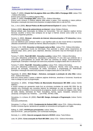 Programa de
TECNOLOGIAS DA INFORMAÇÃO E COMUNICAÇÃO                                           Cursos Profissionais


Coelho, P. (2000). Criação fácil de páginas Web com Office 2000 e Frontpage 2000. Lisboa: FCA
– Editora Informática.
Ensina como construir e publicar páginas Web.
Coelho, P. (2002). Frontpage 2002. Lisboa: FCA – Editora Informática .
Ensina como construir e publicar páginas Web passo a passo. Com exemplos e casos práticos.
Exemplos e resolução dos exercícios propostos na página desta obra no site da FCA.

Cox, J. et al. (2000). Manual Prático do Microsoft Internet Explorer 5. Lisboa: Texto Editora.

Edideco (2000). Manual de sobrevivência na Internet. Lisboa: Edideco Editores.
Manual editado pela Associação de Defesa do Consumidor. Tem por objectivo explicar termos
técnicos; escolher a forma mais vantajosa de se ligar à Internet; ensinar como evitar os vírus;
encontrar programas gratuitos...

Ferreira, A. (2002). Dicionet - dicionário da Internet, telecomunicações e TV interactiva, Lisboa,
FCA – Editora Informática
Livro de referência para conhecer melhor o que significa cada um dos novos termos e expressões
utilizados actualmente no âmbito da Internet, telecomunicações e TV interactiva.

Ferreira, A. M. (1999). Encontrar a informação certa na Web. Lisboa: FCA – Editora Informática.
Guia para o gigantesco mundo da informação. Para aprender a utilizar vários mecanismos de
pesquisa (sapo, aeiou, yahoo, lycos, déjànews, altavista), consoante o tipo de informação de que se
necessita.

Ferreira, P. (2004). Flash MX 2004 - Conceitos e prática. Lisboa: FCA – Editora Informática.
Livro para utilizadores profissionais, estudantes e professores. É uma obra que pretende dar a
conhecer as potencialidades da versão MX 2004 nas vertentes do design, desenvolvimento e
programação. Exemplos e resolução dos exercícios propostos na página desta obra no site da FCA.

Ferreira, P. (2002). Flash MX - Conceitos e prática. Lisboa: FCA – Editora Informática.
Livro para utilizadores profissionais, estudantes e professores. Aborda, entre outros temas, as
técnicas de animação, incorporação de média, formulários e programação em ActionScript.
Exemplos e resolução dos exercícios propostos na página desta obra no site da FCA.

Figueiredo, B. (2002). Web Design – Estrutura, concepção e produção de sites Web. Lisboa:
FCA – Editora Informática.
Este livro ensina passo a passo a elaborar páginas dinâmicas, atractivas e funcionais, focando-se
mais no design do que na programação.

Gonçalves, A. (2004). O Guia Prático do Macromedia Dreamweaver MX 2004. Lisboa: Centro
Atlântico.
A autora começa por apresentar neste livro as principais novidades da versão MX 2004; faz de
seguida uma introdução aos conceitos básicos de webdesign ao que se seguem mais de 30
capítulos onde se detalha o funcionamento do programa, desde a inclusão de imagens, links, folhas
de estilo, tabelas, elementos de Flash, formulários, frames, layers, templates, behaviors em
Javascript, animações nas Timelines, ... com HTML, XHTML e XML.

Gonçalves, A. e Urbano, M. (2002). Flash MX: Design, Animação e Programação. Lisboa: Centro
Atlântico.
Guia para profissionais.

Gonçalves, V. e Pires, L. (2000). Fundamental do Outlook 2000. Lisboa: FCA – Editora Informática.
Contém inúmeras figuras, apresenta em paralelo os comandos em português e em inglês.

Kalbag, A. (1997). W.W.W para principiantes. Lisboa: Verbo.
Guia da W.W.W. , para principiantes, com numerosas ilustrações.

Kennedy, A. J. (2000). Guia de navegação Internet e W.W.W. Lisboa: Texto Editora.

Lobo, M. (2004). Curso avançado de Flash MX 2004. Lisboa: FCA – Editora Informática.



                                                                                                   16
 