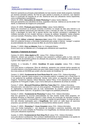 Programa de
TECNOLOGIAS DA INFORMAÇÃO E COMUNICAÇÃO                                           Cursos Profissionais


Este livro apresenta as principais potencialidades da mais recente versão deste programa, ilustradas
por diversos exemplos práticos. No final de cada capítulo é proposto um exercício, cujo objectivo
final é a construção da maqueta de um site. Destina-se tanto aos utilizadores menos experientes,
como a profissionais e autodidactas.
Urbano, M. (2002). Guia prático do Adobe Photoshop 7. Lisboa: Centro Atlântico.
Este guia apresenta uma colectânea de dicas, sugestões e técnicas relativas ao uso da versão 7 em
diante, no tratamento de imagens em computador.

Urbano, M. (2002). Produção para Internet e Vídeo. Lisboa: Centro Atlântico.
Neste livro encontrará os principais conceitos envolvidos na criação de sites para Internet e na
criação de materiais audiovisuais para televisão e para o mercado de vídeo. Ao contrário de outros
livros, a abordagem do tema não é apenas técnica mas também conceptual e estratégica. Os
múltiplos exemplos do livro revelam técnicas e truques de software ‘obrigatório’ nestes projectos,
como por exemplo, Photoshop, Golive, Premiere, After Effects, FreeHand, DreamWeaver e Flash.

Vaz, I. (2002). Utilizar a Internet - depressa e bem. Lisboa: FCA – Editora Informática.
Este livro pretende fornecer a informação fundamental para aceder à Internet, “navegar” e explorar
as potencialidades dos vários serviços da Web, de uma forma rápida e eficiente.

Worsley, T. (2000). Criar um Website. Porto: Liv. Civilização Editora.
Ensina como criar um Website com o Frontpage para utilizadores sem experiência.

Aquisição e Tratamento de Imagem

Cardoso, B. (2003). Vídeo digital no PC. Lisboa: FCA – Editora Informática.
Utilizando, sempre que possível, o hardware mais acessível e software grátis ou livre, este livro
ensina, através de exemplos práticos de utilização dos programas, como digitalizar, editar, converter
e gravar vídeo digital com o PC.

Centeno, A. e Carvalho, F. (2002). CorelDraw 10 curso completo. Lisboa: FCA – Editora
Informática.
Livro para alunos e professores. Obra de referência, apresenta uma vertente teórica apoiada por
conceitos básicos e uma faceta prática que guia o leitor passo a passo na execução de exercícios. O
livro inclui ainda um CD-ROM que contém uma trial version do CorelDraw 10.

Centeno, A. (2002). Fundamental do Corel Photo-Paint 10. Lisboa: FCA – Editora Informática
Com este livro, aprenda, passo-a-passo e com exemplos práticos, a trabalhar com o Photo-Paint 10
e crie grafismos de qualidade profissional. Aborda, entre outros, os seguintes temas: Manipular
imagens; Transformar objectos; Utilizar Máscaras; Aplicar Filtros. O livro apresenta em paralelo os
programas em Português e Inglês, o que o torna ideal para os utilizadores de ambas as versões.

Ferreira, F. (2002). Microsoft PhotoDraw 2000 Para Todos Nós FCA – Editora Informática
Descubra como, com este livro e com um único programa – PhotoDraw 2000 – pode encontrar todas
as explicações e ferramentas para as suas necessidades de projecto mesmo sem qualquer
experiência anterior. Este livro irá ajudá-lo a criar imagens de qualidade profissional.

Ferreira, F. (2002). Fundamental do Photoshop 7 Lisboa, FCA – Editora Informática
Este livro apresenta as enormes potencialidades da mais recente versão deste programa, em
ambiente Windows ou Macintosh, guiando o leitor através da construção de exemplos simples e
ilustrados, que facilitam a compreensão e aumentam a rapidez de aprendizagem. Ao longo de todo o
livro são incluídas explicações para o ImageReady, bem como um vasto leque de exercícios
propostos, que permitem ao leitor praticar os conhecimentos obtidos durante a leitura.

Ferreira, F. (2003). Photoshop 7 - Curso Completo Lisboa, FCA – Editora Informática
Livro com muitas ilustrações e com dezenas de exemplos e exercícios resolvidos, esta obra
pretende ser um curso completo do Photoshop e do ImageReady, de interesse tanto para iniciantes
como para utilizadores experientes.

Guedes, A. (2003). Fundamental do Paint Shop Pro 8. Lisboa: FCA – Editora Informática.
Livro para alunos e professores. Para conhecer detalhadamente as funcionalidades e as opções do
P.S.P, explorá-lo na Internet e testar conhecimentos com exercícios práticos.


                                                                                                   18
 
