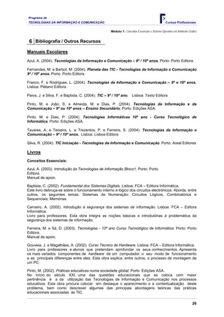 Programa de
TECNOLOGIAS DA INFORMAÇÃO E COMUNICAÇÃO                                                          Cursos Profissionais

                                                     Módulo 1: Conceitos Essenciais e Sistema Operativo em Ambiente Gráfico


 6 Bibliografia / Outros Recursos
Manuais Escolares
Azul, A. (2004). Tecnologias da Informação e Comunicação – 9º / 10º anos. Porto: Porto Editora

Fernandes, M. e Barbot, M. (2004). Planeta das TIC - Tecnologias da Informação e Comunicação
9º / 10º anos. Porto: Porto Editora

Franco, F. e Rodrigues, L. (2004). Tecnologias da Informação e Comunicação – 9º e 10º anos.
Lisboa: Plátano Editora

Paiva, J. e Silva, F. e Baptista, C. (2004). TIC – 9º / 10º ano.      Lisboa: Texto Editora

Pinto, M. e João, S. e Almeida, M. e Dias, P. (2004). Tecnologias da Informação e da
Comunicação – 9º ou 10º anos – Ensino Secundário. Porto: Edições ASA.

Pinto, M. e Dias, P. (2004). Tecnologias Informáticas 10º ano - Curso Tecnológico de
Informática. Porto: Edições ASA.

Tavares, A. e Teixeira, L. e Trezentos, P. e Ferreira, S. (2004). Tecnologias da Informação e
Comunicação – 9º / 10º anos. Lisboa: Lisboa Editora

Silva, R. (2004). TIC Iniciação - Tecnologias da Informação e Comunicação. Porto: Areal Editores

Livros
Conceitos Essenciais:

Azul, A. (2003). Introdução às Tecnologias de Informação Bloco1. Porto: Porto
Editora.
Manual de apoio.

Baptista, C. (2002). Fundamental dos Sistemas Digitais. Lisboa: FCA – Editora Informática.
Este livro debruça-se sobre o funcionamento interno e lógico dos circuitos electrónicos. Aborda, entre
outros, os seguintes temas: Sistemas de Numeração; Circuitos Lógicos, Combinatórios e
Sequenciais; Memórias.

Carneiro, A. (2002). Introdução à segurança dos sistemas de informação. Lisboa: FCA – Editora
Informática.
Livro para professores. Esta obra integra as noções básicas e introdutórias à problemática da
segurança dos sistemas de informação.

Ferreira, M. e Sá, D. (2003). Tecnologias - 10º ano Curso Tecnológico de Informática. Porto: Porto
Editora.
Manual de apoio.

Gouveia, J. e Magalhães, A. (2002). Curso Técnico de Hardware. Lisboa: FCA – Editora Informática.
Livro para professores e alunos que pretendam aprofundar os seus conhecimentos. Apresenta
os mais variados componentes de hardware de um computador, o seu modo de funcionamento
e as principais diferenças entre eles. Esta obra explica, entre outros, o processo de montagem de
um PC.

Pinto, M. (2002). Práticas educativas numa sociedade global. Porto: Edições ASA.
No início do século XXI, uma das questões educacionais que se coloca com maior
pertinência é a da utilização das Tecnologias de Informação e Comunicação nos processos
educativos. Esta obra procura colocar em destaque o aparecimento e a contextualização deste
problema, bem como descrever algumas das principais abordagens teóricas das práticas
educacionais associadas às TIC.

                                                                                                                       26
 