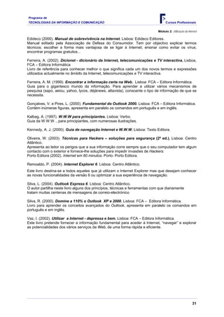 Programa de
TECNOLOGIAS DA INFORMAÇÃO E COMUNICAÇÃO                                             Cursos Profissionais

                                                                              Módulo 2: Utilização da Internet

Edideco (2000). Manual de sobrevivência na Internet. Lisboa: Edideco Editores.
Manual editado pela Associação de Defesa do Consumidor. Tem por objectivo explicar termos
técnicos; escolher a forma mais vantajosa de se ligar à Internet; ensinar como evitar os vírus;
encontrar programas gratuitos...

Ferreira, A. (2002). Dicionet - dicionário da Internet, telecomunicações e TV interactiva, Lisboa,
FCA – Editora Informática
Livro de referência para conhecer melhor o que significa cada um dos novos termos e expressões
utilizados actualmente no âmbito da Internet, telecomunicações e TV interactiva.

Ferreira, A. M. (1999). Encontrar a informação certa na Web. Lisboa: FCA – Editora Informática.
Guia para o gigantesco mundo da informação. Para aprender a utilizar vários mecanismos de
pesquisa (sapo, aeiou, yahoo, lycos, déjànews, altavista), consoante o tipo de informação de que se
necessita.

Gonçalves, V. e Pires, L. (2000). Fundamental do Outlook 2000. Lisboa: FCA – Editora Informática.
Contém inúmeras figuras, apresenta em paralelo os comandos em português e em inglês.

Kalbag, A. (1997). W.W.W para principiantes. Lisboa: Verbo.
Guia da W.W.W. , para principiantes, com numerosas ilustrações.

Kennedy, A. J. (2000). Guia de navegação Internet e W.W.W. Lisboa: Texto Editora.

Oliveira, W. (2003). Técnicas para Hackers – soluções para segurança (2ª ed.). Lisboa: Centro
Atlântico.
Apresenta ao leitor os perigos que a sua informação corre sempre que o seu computador tem algum
contacto com o exterior e fornece-lhe soluções para impedir invasões de Hackers.
Porto Editora (2002). Internet em 60 minutos. Porto: Porto Editora.

Remoaldo, P. (2004). Internet Explorer 6. Lisboa: Centro Atlântico.
Este livro destina-se a todos aqueles que já utilizam o Internet Explorer mas que desejam conhecer
as novas funcionalidades da versão 6 ou optimizar a sua experiência de navegação.

Silva, L. (2004). Outlook Express 6. Lisboa: Centro Atlântico.
O autor partilha neste livro alguns dos princípios, técnicas e ferramentas com que diariamente
tratam muitas centenas de mensagens de correio-electrónico

Silva, R. (2000). Domine a 110% o Outlook XP e 2000. Lisboa: FCA – Editora Informática.
Livro para aprender os conceitos avançados do Outlook, apresenta em paralelo os comandos em
português e em inglês.

Vaz, I. (2002). Utilizar a Internet - depressa e bem. Lisboa: FCA – Editora Informática.
Este livro pretende fornecer a informação fundamental para aceder à Internet, “navegar” e explorar
as potencialidades dos vários serviços da Web, de uma forma rápida e eficiente.




                                                                                                          31
 