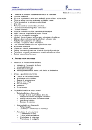 Programa de
TECNOLOGIAS DA INFORMAÇÃO E COMUNICAÇÃO                                          Cursos Profissionais

                                                                         Módulo 3: Processamento de Texto
•    Diferenciar as principais opções de formatação de caracteres
•    Formatar parágrafos
•    Adicionar e remover um limite a um parágrafo, a uma tabela e a uma página
•    Adicionar, alterar, remover sombreado em tabelas e texto
•    Activar e desactivar as alterações automáticas
•    Criar listas
•    Activar e desactivar a correcção automática
•    Utilizar os correctores ortográficos e sintácticos
•    Localizar sinónimos
•    Modificar o tamanho do papel e a orientação da página
•    Inserir e eliminar uma quebra de página forçada
•    Utilizar os vários estilos e modelos
•    Introduzir figuras, imagens, gráficos, para criar designs de páginas
•    Editar um documento organizando o texto em colunas e listas
•    Trabalhar adequadamente com tabelas
•    Proceder à criação de índices automáticos
•    Criar uma carta de formulário com impressão em série
•    Automatizar endereços
•    Endereçar e imprimir envelopes e etiquetas
•    Explicar como se pode participar na edição de uma obra colectiva
•    Reconhecer a importância das macros na automatização de rotinas
•    Explicar o conceito de hipertexto


    4 Âmbito dos Conteúdos
     Introdução ao Processamento de Texto
         Iniciação do Processador de Texto
         Visualização da Janela
         Modos de visualização
         Navegação na barra de menus e nas barras de ferramentas

     Criação e guarda de documentos
         Criação de um novo documento
         Abertura de um documento
         Guarda de um documento
         Guarda como HTML
         Pré-visualização
         Impressão
         Encerramento

     Edição e formatação de um documento
         Digitalização de um documento
         - Inserção de texto automático e Símbolos
         - Inserção de números de página, data e hora
         - Inserção de cabeçalhos e notas de rodapé
         - Inserção de imagens
         - Selecção de objectos

         Movimentação num documento
         - As hiperligações
         - Localização e substituição de informação

         Formatação de um documento
         - O alinhamento do texto
         - O espaçamento entre linhas
         - A formatação de caracteres
         - A formatação de parágrafos


                                                                                                     33
 