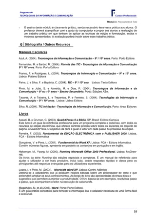 Programa de
    TECNOLOGIAS DA INFORMAÇÃO E COMUNICAÇÃO                                            Cursos Profissionais

                                                                               Módulo 3: Processamento de Texto

-      O ensino deste módulo é claramente prático, sendo necessário levar essa prática aos alunos. O
       professor deverá exemplificar com a ajuda do computador e propor aos alunos a realização de
       um trabalho prático em que tenham de aplicar as técnicas de edição e formatação, estilos e
       modelos apresentados. A avaliação poderá incidir sobre esse trabalho prático.


    6 Bibliografia / Outros Recursos

Manuais Escolares
Azul, A. (2004). Tecnologias da Informação e Comunicação – 9º / 10º anos. Porto: Porto Editora

Fernandes, M. e Barbot, M. (2004). Planeta das TIC - Tecnologias da Informação e Comunicação
9º / 10º anos. Porto: Porto Editora

Franco, F. e Rodrigues, L. (2004). Tecnologias da Informação e Comunicação – 9º e 10º anos.
Lisboa: Plátano Editora

Paiva, J. e Silva, F. e Baptista, C. (2004). TIC – 9º / 10º ano.   Lisboa: Texto Editora

Pinto, M. e João, S. e Almeida, M. e Dias, P. (2004). Tecnologias da Informação e da
Comunicação – 9º ou 10º anos – Ensino Secundário. Porto: Edições ASA.

Tavares, A. e Teixeira, L. e Trezentos, P. e Ferreira, S. (2004). Tecnologias da Informação e
Comunicação – 9º / 10º anos. Lisboa: Lisboa Editora

Silva, R. (2004). TIC Iniciação - Tecnologias da Informação e Comunicação. Porto: Areal Editores

Livros
Assadi, B. e Gruman, G. (2003). QuarkXPress 6 a Bíblia, SP, Brasil: Editora Campus
Este livro é um guia de referência profissional para um programa completo e poderoso, com todos os
recursos de edição electrónica, que oferece controle preciso sobre todos os aspectos do projecto de
página, o QuarkXPress. O objectivo da obra é guiar o leitor em cada passo do processo da edição.
Ferreira, F. (2002). Fundamental da EDIÇÃO ELECTRÓNICA com o PUBLISHER 2000, Lisboa,
FCA – Editora Informática

Gonçalves, V. e Pires, L. (2001). Fundamental do Word XP. Lisboa: FCA – Editora Informática.
Contém inúmeras figuras, apresenta em paralelo os comandos em português e em inglês.

Halvorson, M., Young, M. (2000). Running Microsoft Office 2000 Professional. Lisboa: McGraw-
Hill.
Os livros da série Running são edições especiais e completas. É um manual de referência para
ajudar o utilizador a ser mais produtivo, inclui tudo, desde respostas rápidas e claras para os
principiantes até respostas avançadas para os utilizadores experientes.

Lopes, I. e Pinto, M. (2003 ). Microsoft Word XP, Lisboa: Centro Atlântico
Destina-se a utilizadores que já possuem noções básicas sobre um processador de texto e que
pretendem ampliar os seus conhecimentos. Ao longo do livro são apresentadas diversas dicas e
sugestões que permitem aumentar a produtividade. O livro baseia-se em exemplos, resolvidos passo
a passo, que acompanham o leitor na execução de cada tarefa.

Magalhães, M. et al (2003). Word. Porto: Porto Editora.
É um guia prático concebido para fornecer a informação que o utilizador necessita de uma forma fácil
e acessível.




                                                                                                           35
 