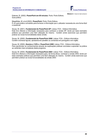 Programa de
TECNOLOGIAS DA INFORMAÇÃO E COMUNICAÇÃO                                            Cursos Profissionais

                                                                         Módulo 4: Criação de Apresentações
Esteves, B. (2002). PowerPoint em 60 minutos. Porto: Porto Editora.
Guia prático.

Magalhães, M. et al (2003). PowerPoint. Porto: Porto Editora.
É um guia prático concebido para fornecer a informação que o utilizador necessita de uma forma fácil
e acessível.

Sousa, M. (2001). Fundamental do PowerPoint XP. Lisboa: FCA – Editora Informática.
Este livro oferece a informação necessária para conhecer a versão XP, tendo por base exemplos
práticos que permitem uma fácil utilização do mesmo. Contém ainda exercícios que permitem
praticar as novas funcionalidades desta versão.

Sousa, M. (2000). Fundamental do PowerPoint 2000. Lisboa: FCA – Editora Informática.
Contém inúmeras figuras, apresenta em paralelo os comandos em português e em inglês.

Sousa, M. (2000). Domine a 110% o PowerPoint 2000. Lisboa: FCA – Editora Informática.
Para aprofundar os conhecimentos através de explicações práticas concretas e aprender na prática
as vertentes mais complexas deste programa.

Sousa, M. (2004). Fundamental do PowerPoint 2003. Lisboa: FCA – Editora Informática.
Este livro oferece a informação necessária para, de forma eficaz, conhecer a versão 2003, tendo por
base exemplos práticos que permitem uma fácil utilização do mesmo. Contém ainda exercícios que
permitem praticar as novas funcionalidades da versão 2003




                                                                                                       40
 