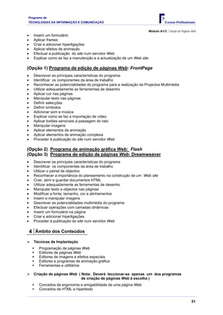 Programa de
TECNOLOGIAS DA INFORMAÇÃO E COMUNICAÇÃO                                             Cursos Profissionais

                                                                         Módulo A1/3: Criação de Páginas Web
•    Inserir um formulário
•    Aplicar frames
•    Criar e adicionar hiperligações
•    Aplicar efeitos de animação
•    Efectuar a publicação do site num servidor Web
•    Explicar como se faz a manutenção e a actualização de um Web site

(Opção 1) Programa de edição de páginas Web: FrontPage
•    Descrever as principais características do programa
•    Identificar os componentes da área de trabalho
•    Reconhecer as potencialidades do programa para a realização de Projectos Multimédia
•    Utilizar adequadamente as ferramentas de desenho
•    Aplicar cor nas páginas
•    Manipular texto nas páginas
•    Definir selecções
•    Definir símbolos
•    Adicionar som e música
•    Explicar como se faz a importação de vídeo
•    Aplicar botões sensíveis à passagem do rato
•    Manipular imagens
•    Aplicar elementos de animação
•    Aplicar elementos de animação complexa
•    Proceder à publicação do site num servidor Web

(Opção 2) Programa de animação gráfica Web: Flash
(Opção 3) Programa de edição de páginas Web: Dreamweaver
•    Descrever as principais características do programa
•    Identificar os componentes da área de trabalho
•    Utilizar o painel de objectos
•    Reconhecer a importância do planeamento na construção de um Web site
•    Criar, abrir e guardar documentos HTML
•    Utilizar adequadamente as ferramentas de desenho
•    Manipular texto e objectos nas páginas
•    Modificar a fonte, tamanho, cor e alinhamentos
•    Inserir e manipular imagens
•    Descrever as potencialidades multimédia do programa
•    Efectuar operações com camadas dinâmicas
•    Inserir um formulário na página
•    Criar e adicionar hiperligações
•    Proceder à publicação do site num servidor Web

    4 Âmbito dos Conteúdos
     Técnicas de Implantação
        Programação de páginas Web
        Editores de páginas Web
        Editores de imagens e efeitos especiais
        Editores e programas de animação gráfica
        Ferramentas e utilitários

     Criação de páginas Web ( Nota: Deverá leccionar-se apenas um dos programas
                              de criação de páginas Web à escolha )
        Conceitos de ergonomia e amigabilidade de uma página Web
        Conceitos de HTML e hipertexto


                                                                                                        51
 