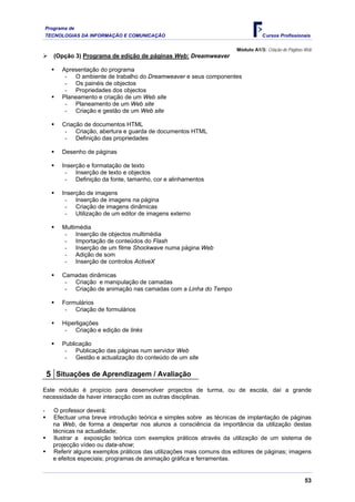 Programa de
    TECNOLOGIAS DA INFORMAÇÃO E COMUNICAÇÃO                                         Cursos Profissionais

                                                                         Módulo A1/3: Criação de Páginas Web
       (Opção 3) Programa de edição de páginas Web: Dreamweaver

          Apresentação do programa
           - O ambiente de trabalho do Dreamweaver e seus componentes
           - Os painéis de objectos
           - Propriedades dos objectos
          Planeamento e criação de um Web site
           - Planeamento de um Web site
           - Criação e gestão de um Web site

          Criação de documentos HTML
           - Criação, abertura e guarda de documentos HTML
           - Definição das propriedades

          Desenho de páginas

          Inserção e formatação de texto
           - Inserção de texto e objectos
           - Definição da fonte, tamanho, cor e alinhamentos

          Inserção de imagens
           - Inserção de imagens na página
           - Criação de imagens dinâmicas
           - Utilização de um editor de imagens externo

          Multimédia
           - Inserção de objectos multimédia
           - Importação de conteúdos do Flash
           - Inserção de um filme Shockwave numa página Web
           - Adição de som
           - Inserção de controlos ActiveX

          Camadas dinâmicas
           - Criação e manipulação de camadas
           - Criação de animação nas camadas com a Linha do Tempo

          Formulários
           - Criação de formulários

          Hiperligações
           - Criação e edição de links

          Publicação
           - Publicação das páginas num servidor Web
           - Gestão e actualização do conteúdo de um site

    5 Situações de Aprendizagem / Avaliação
Este módulo é propício para desenvolver projectos de turma, ou de escola, daí a grande
necessidade de haver interacção com as outras disciplinas.

-      O professor deverá:
       Efectuar uma breve introdução teórica e simples sobre as técnicas de implantação de páginas
       na Web, de forma a despertar nos alunos a consciência da importância da utilização destas
       técnicas na actualidade;
       Ilustrar a exposição teórica com exemplos práticos através da utilização de um sistema de
       projecção vídeo ou data-show;
       Referir alguns exemplos práticos das utilizações mais comuns dos editores de páginas; imagens
       e efeitos especiais; programas de animação gráfica e ferramentas.


                                                                                                        53
 