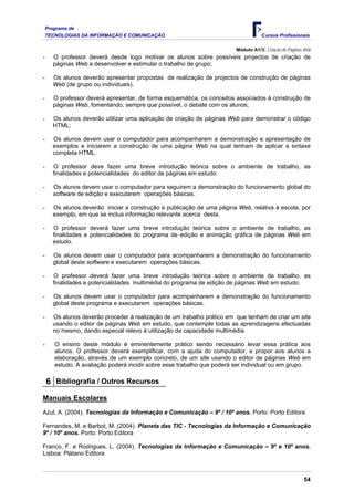 Programa de
    TECNOLOGIAS DA INFORMAÇÃO E COMUNICAÇÃO                                         Cursos Profissionais

                                                                         Módulo A1/3: Criação de Páginas Web
-      O professor deverá desde logo motivar os alunos sobre possíveis projectos de criação de
       páginas Web a desenvolver e estimular o trabalho de grupo;

-      Os alunos deverão apresentar propostas de realização de projectos de construção de páginas
       Web (de grupo ou individuais).

-      O professor deverá apresentar, de forma esquemática, os conceitos associados à construção de
       páginas Web, fomentando, sempre que possível, o debate com os alunos;

-      Os alunos deverão utilizar uma aplicação de criação de páginas Web para demonstrar o código
       HTML;

-      Os alunos devem usar o computador para acompanharem a demonstração e apresentação de
       exemplos e iniciarem a construção de uma página Web na qual tenham de aplicar a sintaxe
       completa HTML.

-      O professor deve fazer uma breve introdução teórica sobre o ambiente de trabalho, as
       finalidades e potencialidades do editor de páginas em estudo.

-      Os alunos devem usar o computador para seguirem a demonstração do funcionamento global do
       software de edição e executarem operações básicas.

-      Os alunos deverão iniciar a construção e publicação de uma página Web, relativa à escola, por
       exemplo, em que se inclua informação relevante acerca desta.

-      O professor deverá fazer uma breve introdução teórica sobre o ambiente de trabalho, as
       finalidades e potencialidades do programa de edição e animação gráfica de páginas Web em
       estudo.

-      Os alunos devem usar o computador para acompanharem a demonstração do funcionamento
       global deste software e executarem operações básicas.

-      O professor deverá fazer uma breve introdução teórica sobre o ambiente de trabalho, as
       finalidades e potencialidades multimédia do programa de edição de páginas Web em estudo.

-      Os alunos devem usar o computador para acompanharem a demonstração do funcionamento
       global deste programa e executarem operações básicas.

-      Os alunos deverão proceder à realização de um trabalho prático em que tenham de criar um site
       usando o editor de páginas Web em estudo, que contemple todas as aprendizagens efectuadas
       no mesmo, dando especial relevo à utilização da capacidade multimédia.

-      O ensino deste módulo é eminentemente prático sendo necessário levar essa prática aos
       alunos. O professor deverá exemplificar, com a ajuda do computador, e propor aos alunos a
       elaboração, através de um exemplo concreto, de um site usando o editor de páginas Web em
       estudo. A avaliação poderá incidir sobre esse trabalho que poderá ser individual ou em grupo.

    6 Bibliografia / Outros Recursos
Manuais Escolares
Azul, A. (2004). Tecnologias da Informação e Comunicação – 9º / 10º anos. Porto: Porto Editora

Fernandes, M. e Barbot, M. (2004). Planeta das TIC - Tecnologias da Informação e Comunicação
9º / 10º anos. Porto: Porto Editora

Franco, F. e Rodrigues, L. (2004). Tecnologias da Informação e Comunicação – 9º e 10º anos.
Lisboa: Plátano Editora



                                                                                                        54
 