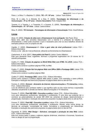 Programa de
TECNOLOGIAS DA INFORMAÇÃO E COMUNICAÇÃO                                                 Cursos Profissionais

                                                                             Módulo A1/3: Criação de Páginas Web
Paiva, J. e Silva, F. e Baptista, C. (2004). TIC – 9º / 10º ano.   Lisboa: Texto Editora

Pinto, M. e João, S. e Almeida, M. e Dias, P. (2004). Tecnologias da Informação e da
Comunicação – 9º ou 10º anos – Ensino Secundário. Porto: Edições ASA.

Tavares, A. e Teixeira, L. e Trezentos, P. e Ferreira, S. (2004). Tecnologias da Informação e
Comunicação – 9º / 10º anos. Lisboa: Lisboa Editora

Silva, R. (2004). TIC Iniciação - Tecnologias da Informação e Comunicação. Porto: Areal Editores

Livros
Alves, W. (2002). Criação de sites com o Dreamweaver 4 em português. São Paulo: Érica
Nesta obra, além dos conceitos relacionados com a Internet e o ambiente de trabalho do
Dreamweaver, o leitor pode encontrar o que é necessário para criar os seus trabalhos através de
exemplos práticos e de um projecto de site.

Capitão, V. (2002). Dreamweaver 4 - Criar e gerir sites de nível profissional. Lisboa: FCA –
Editora Informática.
Ensina a criar sites de nível profissional, utilizando as ferramentas do Dreamweaver.

Castanheira, A. et al. (2001). Guia prático do Flash 5. Lisboa: Centro Atlântico.
Este guia apresenta dicas, sugestões, técnicas e programas organizados em 25 tutores de 12
autores portugueses.

Coelho, P. (1998). Criação de páginas na World Wide Web com HTML 4 & JAVA. Lisboa: FCA –
Editora Informática.
Ensina como construir e publicar páginas HTML na Web.

Coelho, P. (2000). Criação fácil de páginas Web com Office 2000 e Frontpage 2000. Lisboa: FCA
– Editora Informática.
Ensina como construir e publicar páginas Web.

Coelho, P. (2002). Frontpage 2002. Lisboa: FCA – Editora Informática .
Ensina como construir e publicar páginas Web passo a passo. Com exemplos e casos práticos.
Exemplos e resolução dos exercícios propostos na página desta obra no site da FCA.

Ferreira, A. (2002). Dicionet - dicionário da Internet, telecomunicações e TV interactiva, Lisboa,
FCA – Editora Informática
Livro de referência para conhecer melhor o que significa cada um dos novos termos e expressões
utilizados actualmente no âmbito da Internet, telecomunicações e TV interactiva.

Ferreira, P. (2004). Flash MX 2004 - Conceitos e prática. Lisboa: FCA – Editora Informática.
Livro para utilizadores profissionais, estudantes e professores. É uma obra que pretende dar a
conhecer as potencialidades da versão MX 2004 nas vertentes do design, desenvolvimento e
programação. Exemplos e resolução dos exercícios propostos na página desta obra no site da FCA.

Ferreira, P. (2002). Flash MX - Conceitos e prática. Lisboa: FCA – Editora Informática.
Livro para utilizadores profissionais, estudantes e professores. Aborda, entre outros temas, as
técnicas de animação, incorporação de média, formulários e programação em ActionScript.
Exemplos e resolução dos exercícios propostos na página desta obra no site da FCA.

Figueiredo, B. (2002). Web Design – Estrutura, concepção e produção de sites Web. Lisboa:
FCA – Editora Informática.
Este livro ensina passo a passo a elaborar páginas dinâmicas, atractivas e funcionais, focando-se
mais no design do que na programação.




                                                                                                            55
 