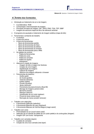 Programa de
TECNOLOGIAS DA INFORMAÇÃO E COMUNICAÇÃO                                                Cursos Profissionais

                                                            Módulo A2: Aquisição e Tratamento de Imagem Estática


4 Âmbito dos Conteúdos
   Introdução ao tratamento da cor e da imagem;
      A problemática RGB
      Composição e decomposição da imagem
      Principais formatos de imagem: GIF; JPEG; PNG; TGA; TIFF; BMP
      Imagens de estrutura mapa de bits e de estrutura vectorial
   O programa de aquisição e tratamento de imagem estática (mapa de bits)
   Ferramentas e ambiente de trabalho
      A interface
      A barra de menus
      A barra de ferramentas:
     - Barra de ferramentas padrão
     - Barra de ferramentas de fotos
     - Barra de ferramentas de efeitos
     - Barra de ferramentas do browser
     - Barra de ferramentas para a Web
      As paletas de controlo:
       - Paleta de ferramentas
       - Paleta de cores
       - Paleta de camadas
       - Paleta de opções
       - Histograma
      Abertura e criação de imagens
      - Imagem de bits e imagem de Vectores
      - Criação de uma imagem
      - Digitalização de imagens
      - Captura de imagens
      - Abertura de imagens utilizando o browser
      Ferramentas de desenho
      - Grelha (grid)
      - As Guias (guides)
      - Texturas (textures)
      - Estilos (styles)
      - Pincéis (brushes)
      - Spray (airbrush)
      - Ferramenta de preenchimento (flood fill)
      - Bisnaga de imagens (picture tube)
      - Borracha (eraser)
      - Retoque (retouch)
      - Substituição da cor (color replacer)
      - Pincel do clone (clone brush)
      - Remoção de riscos (scratch remover)

   Trabalho com selecções
      A ferramenta Selecção (selection)
      A ferramenta Máscara de Laço (freehand)
      A ferramenta Máscara da Varinha Mágica (magic wand)
   Trabalho com cores
      Profundidade da cor (count colors used)
      Selecção da cor através da paleta de cor (color palete) e do conta-gotas (dropper)
      Imagem GIF com fundo transparente

   Trabalho com camadas (layers)
      A paleta de camadas
      Criação de uma nova camada (new layer)


                                                                                                            63
 