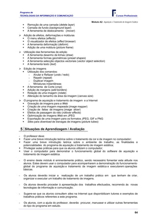 Programa de
    TECNOLOGIAS DA INFORMAÇÃO E COMUNICAÇÃO                                                  Cursos Profissionais

                                                                  Módulo A2: Aquisição e Tratamento de Imagem Estática
          Remoção de uma camada (delete layer)
          Camada de fundo (background layer)
          A ferramenta de deslocamento (mover)
       Adição de efeitos, deformações e molduras
          O menu efeitos (effects)
          O visualizador de efeitos (effect browser)
          A ferramenta deformação (deform)
          Adição de uma moldura (picture frame)
       Utilização das ferramentas de edição
           A ferramenta desenho de linhas (draw)
           A ferramenta formas geométricas (preset shapes)
           A ferramenta selecção objectos vectoriais (vector object selection)
           A ferramenta texto (text)
       Edição de imagens
          Utilização dos comandos:
           - Anular e Refazer (undo / redo)
           - Repetir (repeat)
           - Duplicar imagem
           - Miniaturas instantâneas
          A ferramenta de Corte (crop)
          Adição de margens (add borders)
          Rotação de uma imagem (rotate)
          Alteração do tamanho da área da imagem (canvas size)
       O programa de aquisição e tratamento de imagem e a Internet
          Gravação de imagens para a Web
          Criação de uma imagem mapeada (image mapper)
          Criação de fatias de imagens (image slicer)
          Efeitos de passagem do rato (rollover effects)
          Optimização de imagens Web em JPEG
          Exportação de uma imagem para os formatos JPEG, GIF e PNG
          Sites para download de bisnagas de imagens (picture tubes)

    5 Situações de Aprendizagem / Avaliação
-      O professor deve:
       Fazer uma breve introdução teórica sobre o tratamento da cor e da imagem no computador;
       Fazer uma breve introdução teórica sobre o ambiente de trabalho, as finalidades e
       potencialidades do programa de aquisição e tratamento de imagem estática;
       Privilegiar aulas práticas para que os alunos utilizem o computador;
       Usar o computador para demonstrar o funcionamento global do software de aquisição e
       tratamento de imagem estática.

-     O ensino deste módulo é eminentemente prático, sendo necessário fomentar esta atitude nos
      alunos. Estes devem usar o computador para acompanharem a demonstração do funcionamento
      global do programa de aquisição e tratamento de imagem estática e executarem operações
      básicas.

-      Os alunos deverão iniciar a realização de um trabalho prático em                 que tenham de criar,
       organizar e executar um trabalho de tratamento de imagens.

-      Os alunos deverão proceder à apresentação dos trabalhos efectuados, recorrendo às novas
       tecnologias de informação e comunicação.

-      Sugere-se que os alunos consultem sites na Internet que disponibilizam tutores e exemplos de
       trabalhos práticos referentes a este programa.

-      Os alunos, com a ajuda do professor, deverão procurar, manusear e utilizar outras ferramentas
       do tipo do programa em estudo.

                                                                                                                  64
 