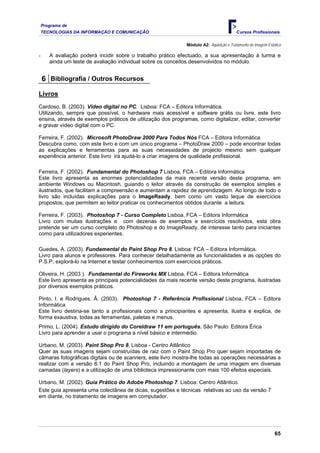 Programa de
    TECNOLOGIAS DA INFORMAÇÃO E COMUNICAÇÃO                                             Cursos Profissionais

                                                             Módulo A2: Aquisição e Tratamento de Imagem Estática

-      A avaliação poderá incidir sobre o trabalho prático efectuado, a sua apresentação à turma e
       ainda um teste de avaliação individual sobre os conceitos desenvolvidos no módulo.


    6 Bibliografia / Outros Recursos
Livros
Cardoso, B. (2003). Vídeo digital no PC. Lisboa: FCA – Editora Informática.
Utilizando, sempre que possível, o hardware mais acessível e software grátis ou livre, este livro
ensina, através de exemplos práticos de utilização dos programas, como digitalizar, editar, converter
e gravar vídeo digital com o PC.

Ferreira, F. (2002). Microsoft PhotoDraw 2000 Para Todos Nós FCA – Editora Informática
Descubra como, com este livro e com um único programa – PhotoDraw 2000 – pode encontrar todas
as explicações e ferramentas para as suas necessidades de projecto mesmo sem qualquer
experiência anterior. Este livro irá ajudá-lo a criar imagens de qualidade profissional.

Ferreira, F. (2002). Fundamental do Photoshop 7 Lisboa, FCA – Editora Informática
Este livro apresenta as enormes potencialidades da mais recente versão deste programa, em
ambiente Windows ou Macintosh, guiando o leitor através da construção de exemplos simples e
ilustrados, que facilitam a compreensão e aumentam a rapidez de aprendizagem. Ao longo de todo o
livro são incluídas explicações para o ImageReady, bem como um vasto leque de exercícios
propostos, que permitem ao leitor praticar os conhecimentos obtidos durante a leitura.

Ferreira, F. (2003). Photoshop 7 - Curso Completo Lisboa, FCA – Editora Informática
Livro com muitas ilustrações e com dezenas de exemplos e exercícios resolvidos, esta obra
pretende ser um curso completo do Photoshop e do ImageReady, de interesse tanto para iniciantes
como para utilizadores experientes.

Guedes, A. (2003). Fundamental do Paint Shop Pro 8. Lisboa: FCA – Editora Informática.
Livro para alunos e professores. Para conhecer detalhadamente as funcionalidades e as opções do
P.S.P, explorá-lo na Internet e testar conhecimentos com exercícios práticos.

Oliveira, H. (2003 ). Fundamental do Fireworks MX Lisboa, FCA – Editora Informática
Este livro apresenta as principais potencialidades da mais recente versão deste programa, ilustradas
por diversos exemplos práticos.

Pinto, I. e Rodrigues, Â. (2003). Photoshop 7 - Referência Profissional Lisboa, FCA – Editora
Informática
Este livro destina-se tanto a profissionais como a principiantes e apresenta, ilustra e explica, de
forma exaustiva, todas as ferramentas, paletas e menus.
Primo, L. (2004). Estudo dirigido do Coreldraw 11 em português. São Paulo: Editora Érica
Livro para aprender a usar o programa a nível básico e intermédio.

Urbano, M. (2003). Paint Shop Pro 8, Lisboa - Centro Atlântico
Quer as suas imagens sejam construídas de raiz com o Paint Shop Pro quer sejam importadas de
câmaras fotográficas digitais ou de scanners, este livro mostra-lhe todas as operações necessárias a
realizar com a versão 8.1 do Paint Shop Pro, incluindo a montagem de uma imagem em diversas
camadas (layers) e a utilização de uma biblioteca impressionante com mais 100 efeitos especiais.

Urbano, M. (2002). Guia Prático do Adobe Photoshop 7. Lisboa: Centro Atlântico.
Este guia apresenta uma colectânea de dicas, sugestões e técnicas relativas ao uso da versão 7
em diante, no tratamento de imagens em computador.




                                                                                                             65
 