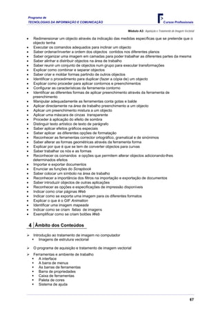Programa de
TECNOLOGIAS DA INFORMAÇÃO E COMUNICAÇÃO                                                Cursos Profissionais

                                                           Módulo A3: Aquisição e Tratamento de Imagem Vectorial

•    Redimensionar um objecto através da indicação das medidas específicas que se pretende que o
     objecto tenha
•    Executar os comandos adequados para inclinar um objecto
•    Saber ordenar/inverter a ordem dos objectos contidos nos diferentes planos
•    Saber organizar uma imagem em camadas para poder trabalhar as diferentes partes da mesma
•    Saber alinhar e distribuir objectos na área de trabalho
•    Saber reunir um conjunto de objectos num grupo para executar transformações
•    Explicar como combinar e separar objectos
•    Saber criar e moldar formas partindo de outros objectos
•    Identificar o procedimento para duplicar (fazer a cópia de) um objecto
•    Explicar como proceder para aplicar contornos e preenchimentos
•    Configurar as características da ferramenta contorno
•    Identificar as diferentes formas de aplicar preenchimento através da ferramenta de
     preenchimento
•    Manipular adequadamente as ferramentas conta gotas e balde
•    Aplicar directamente na área de trabalho preenchimento a um objecto
•    Aplicar um preenchimento mistura a um objecto
•    Aplicar uma máscara de cinzas transparente
•    Proceder à aplicação do efeito de sombra
•    Distinguir texto artístico de texto de parágrafo
•    Saber aplicar efeitos gráficos especiais
•    Saber aplicar as diferentes opções de formatação
•    Reconhecer as ferramentas corrector ortográfico, gramatical e de sinónimos
•    Saber alterar as formas geométricas através da ferramenta forma
•    Explicar por que é que se tem de converter objectos para curvas
•    Saber trabalhar os nós e as formas
•    Reconhecer os comandos e opções que permitem alterar objectos adicionando-lhes
     determinados efeitos
•    Importar e exportar documentos
•    Enunciar as funções do Scrapbook
•    Saber colocar um símbolo na área de trabalho
•    Reconhecer a importância dos filtros na importação e exportação de documentos
•    Saber introduzir objectos de outras aplicações
•    Reconhecer as opções e especificações de impressão disponíveis
•    Indicar como criar páginas Web
•    Indicar como se exporta uma imagem para os diferentes formatos
•    Explicar o que é o GIF Animation
•    Identificar uma imagem mapeada
•    Indicar como se criam fatias de imagens
•    Exemplificar como se criam botões Web


    4 Âmbito dos Conteúdos
     Introdução ao tratamento de imagem no computador
         Imagens de estrutura vectorial

     O programa de aquisição e tratamento de imagem vectorial
     Ferramentas e ambiente de trabalho
        A interface
        A barra de menus
        As barras de ferramentas
        Barra de propriedades
        Caixa de ferramentas
        Paleta de cores
        Sistema de ajuda



                                                                                                            67
 