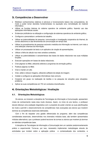 Programa de
TECNOLOGIAS DA INFORMAÇÃO E COMUNICAÇÃO                                             Cursos Profissionais




3. Competências a Desenvolver
•   Mobilizar conhecimentos relativos à estrutura e funcionamento básico dos computadores, de
    modo a poder tomar decisões fundamentadas na aquisição e/ou remodelação de material
    informático;
•   Utilizar as funções básicas do sistema operativo de ambiente gráfico, fazendo uso das
    aplicações informáticas usuais;
•   Evidenciar proficiência na utilização e configuração de sistemas operativos de ambiente gráfico;
•   Configurar e personalizar o ambiente de trabalho;
•   Utilizar as potencialidades de pesquisa, comunicação e investigação cooperativa da Internet, do
    correio electrónico e das ferramentas de comunicação em tempo real;
•   Utilizar os procedimentos de pesquisa racional e metódica de informação na Internet, com vista a
    uma selecção criteriosa da informação;
•   Utilizar um processador de texto e um aplicativo de criação de apresentações;
•   Utilizar a folha de cálculo nos mais variados contextos;
•   Utilizar as potencialidades e características das bases de dados relacionais nas suas múltiplas
    funções;
•   Executar operações em bases de dados relacionais;
•   Criar páginas na Web, utilizando editores e programas de animação gráfica;
•   Publicar páginas na Web;
•   Criar e manter um site;
•   Criar, editar e retocar imagens, utilizando software de edição de imagem;
•   Instalar e configurar as aplicações informáticas mais comuns;
•   Cooperar em grupo na realização de tarefas e na pesquisa de soluções para situações-
    problema;
•   Aplicar as suas competências em TIC em contextos diversificados.


4. Orientações Metodológicas / Avaliação

4.1.    Orientações Metodológicas

    Os alunos, ao iniciarem a disciplina de Tecnologias da Informação e Comunicação, apresentam
níveis de conhecimento nesta área muito diversos. Assim, no início do ano lectivo, o professor
deverá efectuar uma avaliação diagnóstica com o propósito de poder orientar as suas planificações
de modo a permitir o desenvolvimento de competências mais avançadas aos alunos que mostrem
dominar as competências essenciais delineadas.
    Com o fim de respeitar uma gestão diferenciada do programa, além das competências
consideradas essenciais, desenvolvidas nos chamados módulos base, são também apresentados
módulos alternativos, que o professor poderá leccionar às turmas ou alunos que mostrem já dominar
as referidas competências base.
    A disciplina de Tecnologias da Informação e Comunicação tem um carácter predominantemente
prático e experimental. Torna-se, por isso, necessário implementar metodologias através de
actividades que incidam sobre a aplicação prática              e contextualizada dos conteúdos, a

                                                                                                       6
 