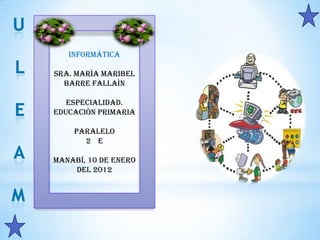 Informática

SRA. MARÌA MARIBEL
  BARRE FALLAÌN

   ESPECIALIDAD.
EDUCACIÒN PRIMARIA

    PARALELO
      2 E

Manabí, 10 de enero
    del 2012
 