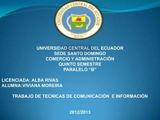 UNIVERSIDAD CENTRAL DEL ECUADOR
                  SEDE SANTO DOMINGO
               COMERCIO Y ADMINISTRACIÓN
                    QUINTO SEMESTRE
                      PARALELO “B”

LICENCIADA: ALBA RIVAS
ALUMNA:VIVIANA MOREIRA

   TRABAJO DE TECNICAS DE COMUNICACIÓN E INFORMACIÓN


                         2012/2013
 