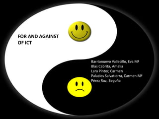FOR AND AGAINST OF ICT




              FOR AND AGAINST
              OF ICT


                                Barrionuevo Vallecillo, Eva Mª
                                Blas Cabrita, Amalia
                                Lara Pintor, Carmen
                                Palacios Salvatierra, Carmen Mª
                                Pérez Ruz, Begoña
 