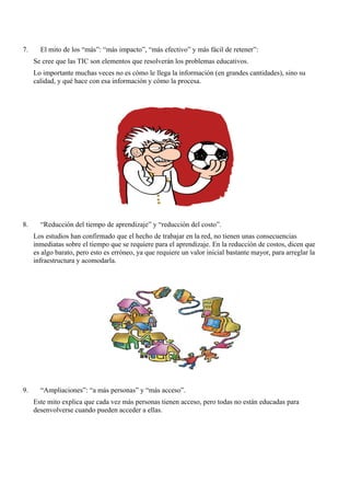 7.     El mito de los “más”: “más impacto”, “más efectivo” y más fácil de retener”:
     Se cree que las TIC son elementos que resolverán los problemas educativos.
     Lo importante muchas veces no es cómo le llega la información (en grandes cantidades), sino su
     calidad, y qué hace con esa información y cómo la procesa.




8.     “Reducción del tiempo de aprendizaje” y “reducción del costo”.
     Los estudios han confirmado que el hecho de trabajar en la red, no tienen unas consecuencias
     inmediatas sobre el tiempo que se requiere para el aprendizaje. En la reducción de costos, dicen que
     es algo barato, pero esto es erróneo, ya que requiere un valor inicial bastante mayor, para arreglar la
     infraestructura y acomodarla.




9.     “Ampliaciones”: “a más personas” y “más acceso”.
     Este mito explica que cada vez más personas tienen acceso, pero todas no están educadas para
     desenvolverse cuando pueden acceder a ellas.
 