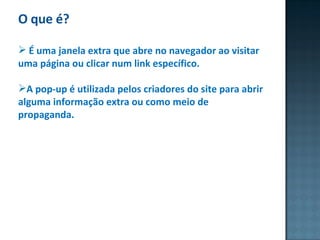 O que é? É uma janela extra que abre no navegador ao visitar uma página ou clicar num link específico.  A pop-up é utilizada pelos criadores do site para abrir alguma informação extra ou como meio de propaganda. 