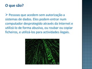 O que são? Pessoas que acedem sem autorização a sistemas de dados. Eles podem entrar num computador desprotegido através da Internet e utilizá-lo de forma abusiva, ou roubar ou copiar ficheiros, e utilizá-los para actividades ilegais. 