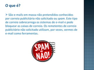 O que é? São e-mails em massa não pretendidos conhecidos por correio publicitário não solicitado ou  spam . Este tipo de correio sobrecarrega os sistemas de e-mail e pode bloquear as caixas de correio. Os remetentes de correio publicitário não solicitado utilizam, por vezes, vermes de e-mail como ferramentas. 