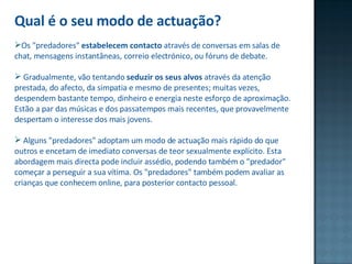 Qual é o seu modo de actuação? Os "predadores"  estabelecem contacto  através de conversas em salas de chat, mensagens instantâneas, correio electrónico, ou fóruns de debate.  Gradualmente, vão tentando  seduzir os seus alvos  através da atenção prestada, do afecto, da simpatia e mesmo de presentes; muitas vezes, despendem bastante tempo, dinheiro e energia neste esforço de aproximação. Estão a par das músicas e dos passatempos mais recentes, que provavelmente despertam o interesse dos mais jovens.  Alguns "predadores" adoptam um modo de actuação mais rápido do que outros e encetam de imediato conversas de teor sexualmente explícito. Esta abordagem mais directa pode incluir assédio, podendo também o "predador" começar a perseguir a sua vítima. Os "predadores" também podem avaliar as crianças que conhecem online, para posterior contacto pessoal.    
