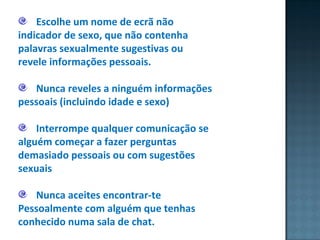 Escolhe um nome de ecrã não indicador de sexo, que não contenha palavras sexualmente sugestivas ou revele informações pessoais. Nunca reveles a ninguém informações pessoais (incluindo idade e sexo) Interrompe qualquer comunicação se alguém começar a fazer perguntas demasiado pessoais ou com sugestões sexuais Nunca aceites encontrar-te Pessoalmente com alguém que tenhas conhecido numa sala de chat.  