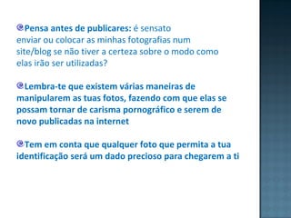 Pensa antes de publicares:  é sensato enviar ou colocar as minhas fotografias num site/blog se não tiver a certeza sobre o modo como elas irão ser utilizadas?  Lembra-te que existem várias maneiras de manipularem as tuas fotos, fazendo com que elas se possam tornar de carisma pornográfico e serem de novo publicadas na internet Tem em conta que qualquer foto que permita a tua identificação será um dado precioso para chegarem a ti 