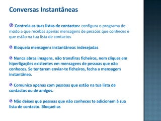 Conversas Instantâneas  Controla as tuas listas de contactos:   configura o programa de modo a que recebas apenas mensagens de pessoas que conheces e que estão na tua lista de contactos  Bloqueia mensagens instantâneas indesejadas Nunca abras imagens, não transfiras ficheiros, nem cliques em hiperligações existentes em mensagens de pessoas que não conheces. Se tentarem enviar-te ficheiros, fecha a mensagem instantânea. Comunica apenas com pessoas que estão na tua lista de contactos ou de amigos. Não deixes que pessoas que não conheces te adicionem à sua lista de contacto. Bloquei-as  