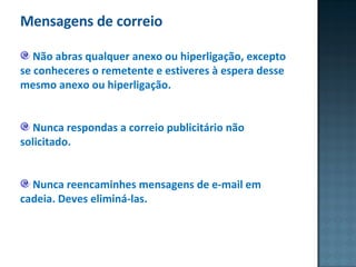 Mensagens de correio Não abras qualquer anexo ou hiperligação, excepto se conheceres o remetente e estiveres à espera desse mesmo anexo ou hiperligação.  Nunca respondas a correio publicitário não solicitado. Nunca reencaminhes mensagens de e-mail em cadeia. Deves eliminá-las.  