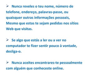 Nunca reveles o teu nome, número de telefone, endereço, palavras-passe, ou quaisquer outras informações pessoais, Mesmo que estas te sejam pedidas nos sítios Web que visitas. Se algo que estás a ler ou a ver no computador te fizer sentir pouco à vontade, desliga-o.  Nunca aceites encontrares-te pessoalmente com alguém que conheceste online.  