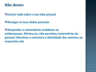 Não deves: Contar tudo sobre a tua vida pessoal Divulgar os teus dados pessoais  Responder a comentários maldosos ou embaraçosos. Elimina-os, não permitas comentários de pessoas ofensivas e comunica a identidade das mesmas ao respectivo site 