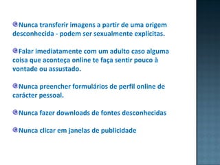 Nunca transferir imagens a partir de uma origem desconhecida - podem ser sexualmente explícitas.  Falar imediatamente com um adulto caso alguma coisa que aconteça online te faça sentir pouco à vontade ou assustado.  Nunca preencher formulários de perfil online de carácter pessoal.  Nunca fazer downloads de fontes desconhecidas Nunca clicar em janelas de publicidade 