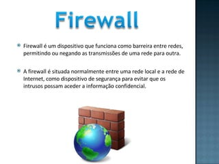 Firewall é um dispositivo que funciona como barreira entre redes, permitindo ou negando as transmissões de uma rede para outra.  A firewall é situada normalmente entre uma rede local e a rede de Internet, como dispositivo de segurança para evitar que os intrusos possam aceder a informação confidencial.  