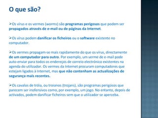O que são? Os vírus e os vermes (worms) são  programas perigosos  que podem ser  propagados através de e-mail ou de páginas da Internet .  Os vírus podem  danificar os ficheiros  ou o  software  existente no computador. Os vermes propagam-se mais rapidamente do que os vírus, directamente  de um computador para outro . Por exemplo, um verme de e-mail pode auto-enviar para todos os endereços de correio electrónico existentes na agenda do utilizador. Os vermes da Internet procuram computadores que estejam ligados à Internet, mas  que não contenham as actualizações de segurança mais recentes. Os cavalos de tróia, ou troianos (trojans), são programas perigosos que parecem ser inofensivos como, por exemplo, um jogo. No entanto, depois de activados, podem danificar ficheiros sem que o utilizador se aperceba. 