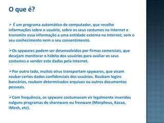 O que é? É um programa automático de computador, que recolhe informações sobre o usuário, sobre os seus costumes na Internet e transmite essa informação a uma entidade externa na Internet, sem o seu conhecimento nem o seu consentimento. Os spywares podem ser desenvolvidos por firmas comerciais, que desejam monitorar o hábito dos usuários para avaliar os seus costumes e vender este dados pela Internet.  Por outro lado, muitos vírus transportam spywares, que visam roubar certos dados confidenciais dos usuários. Roubam logins bancários, roubam determinados arquivos ou outros documentos pessoais. Com frequência, os spyware costumavam vir legalmente inseridos  nalguns programas de shareware ou freeware (Morpheus, Kazaa, iMesh, etc).  