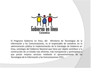 El Programa Gobierno en línea, del Ministerio de Tecnologías de la
Información y las Comunicaciones, es el responsable de coordinar en la
administración pública la implementación de la Estrategia de Gobierno en
línea, estrategia del Gobierno Nacional que tiene por objeto contribuir a la
construcción de un Estado más eficiente, más transparente y participativo y
que preste mejores servicios mediante el aprovechamiento de las
Tecnologías de la Información y las Comunicaciones (TIC).
 