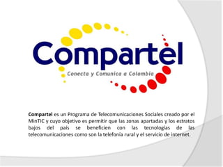 Compartel es un Programa de Telecomunicaciones Sociales creado por el
MinTIC y cuyo objetivo es permitir que las zonas apartadas y los estratos
bajos del país se beneficien con las tecnologías de las
telecomunicaciones como son la telefonía rural y el servicio de internet.
 