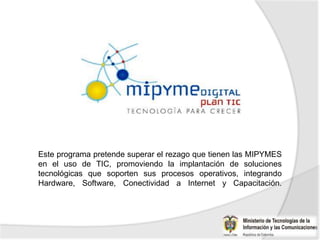 Este programa pretende superar el rezago que tienen las MIPYMES
en el uso de TIC, promoviendo la implantación de soluciones
tecnológicas que soporten sus procesos operativos, integrando
Hardware, Software, Conectividad a Internet y Capacitación.
 