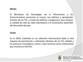 Misión

El Ministerio de Tecnologías de la Información y las
Comunicaciones promueve el acceso, uso efectivo y apropiación
masivos de las TIC, a través de políticas y programas, para mejorar
la calidad de vida de cada colombiano y el incremento sostenible
del desarrollo del país.


Visión

En el 2014, Colombia es un referente internacional dado el alto
impacto de penetración y utilización efectivas de las TIC, debido a
los procesos innovadores, tanto a nivel sectorial como institucional,
que incentiva el MinTIC.
 