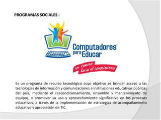 PROGRAMAS SOCIALES :




Es un programa de recurso tecnológico cuyo objetivo es brindar acceso a las
tecnologías de información y comunicaciones a instituciones educativas públicas
del país, mediante el reacondicionamiento, ensamble y mantenimiento de
equipos, y promover su uso y aprovechamiento significativo en los procesos
educativos, a través de la implementación de estrategias de acompañamiento
educativo y apropiación de TIC.
 