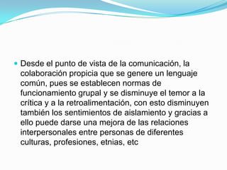  Desde el punto de vista de la comunicación, la
 colaboración propicia que se genere un lenguaje
 común, pues se establecen normas de
 funcionamiento grupal y se disminuye el temor a la
 crítica y a la retroalimentación, con esto disminuyen
 también los sentimientos de aislamiento y gracias a
 ello puede darse una mejora de las relaciones
 interpersonales entre personas de diferentes
 culturas, profesiones, etnias, etc
 