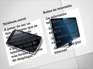 isión
                                       de telev
                              R edes
                                           isión
                               -La  telev
               óvil                        e
   lefo nía m
                     n          ter restr            por
Te              ser u e se                    isión
          r de o q u
    pesa cces                    -La   telev
 A
 tip o  de a desde                sa télite          n po
                                                          r
          entra s años e
                           n                       ó
        u                                    evisi
   enc         no          b e     -L  a tel
         e me o. Se de
    hac rcad             d e         cable              por
           e
     el m las rede son
                      s                           isión
            e          l              -La  telev
      a qu nía móvi ratas
            fo           a
                                        inte r net
       tele ciles y b
        m ás fá legar.
            e   sp
       de d
 