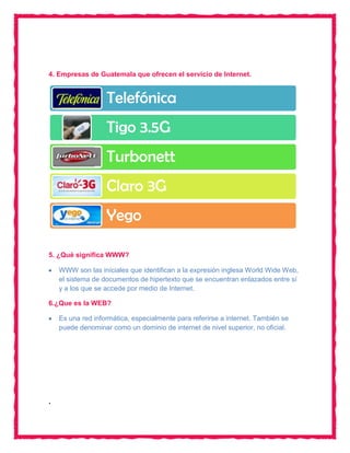 4. Empresas de Guatemala que ofrecen el servicio de Internet.


                   Telefónica
                   Tigo 3.5G
                   Turbonett
                   Claro 3G
                   Yego

5. ¿Qué significa WWW?

    WWW son las iníciales que identifican a la expresión inglesa World Wide Web,
    el sistema de documentos de hipertexto que se encuentran enlazados entre sí
    y a los que se accede por medio de Internet.

6.¿Que es la WEB?

    Es una red informática, especialmente para referirse a internet. También se
    puede denominar como un dominio de internet de nivel superior, no oficial.




.
 