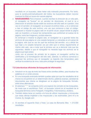 resultado en un buscador, debe haber sido indexada previamente. Por tanto,
   para la construcción/actualización del índice, los buscadores deben recorrer
   (rastrear) la Web en busca de nuevas páginas.
   NAVEGADORES Para empezar, cuando escribes la dirección de un sitio web,
   el navegador va "buscar" en un servidor de direcciones, el cual lo va a
   direccionar al servidor donde están los archivos del sitio web en cuestión; Una
   vez en el servidor, el navegador va a buscar el archivo index, y va a comenzar
   a leer el código de este archivo; una vez que comienza a leer el código,
   empezará a mostrar la página web en el panel visual, (aquel donde la página
   web se muestra) y a buscar los componentes que conforman el cuerpo de la
   página, como las imágenes y scripts externos.
   Al comenzar a mostrar la página web, el navegador va a guardar todos los
   archivos de esa página en una carpeta temporal y a ubicarlas en el cuerpo de
   la página, sólo que en vez de usar los archivos del servidor, va a utilizar los
   que bajó a la carpeta temporal; (es por esto que si entras regularmente al
   mismo sitio web, vas a notar que la primera vez va a demorar más que las
   siguientes, debido a que el navegador no necesita bajar los archivos de la
   página que bajó antes)
   Junto con el proceso de armado de la página, el navegador verifica los
   certificados y la homologación del sitio web, además, tu antivirus comienza a
   escanear los archivos que el navegador va bajando (los temporales) para
   verificar la existencia de virus, todo para proteger la seguridad.


7.2 Lista técnicas eficientes de búsqueda de información.

   Introducir en la caja de texto las frases entre comillas dobles, para localizar las
   palabras en un orden preciso.
   En una búsqueda avanzada también puedes optar por que los resultados de la
   misma se encuentren en un determinado idioma, palabras exactas, cantidad de
   documentos que interas se desglosen en la página de búsqueda, formato,
   entre otras alternativas.
   El asterisco " * " se comporta como una especie de comodin en las búsquedas,
   de modo que si escribimos: Foto*, el buscador incluirá en el resultado de la
   búsqueda términos como Fotógrafo, Fotográfica, Fotomecánica, etcétera.
   También debes tener en cuenta a la hora de utilizar mayúsculas y minúsculas
   que estas últimas engloban a las mayúsculas y las acentuadas, pero no a la
   inversa. Ej. Google.com

   Si escribes el siguiente título o frase: La casa de Bernarda Alba = 213,000
   resultados
 