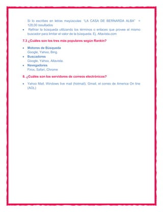 Si lo escribes en letras mayúsculas: “LA CASA DE BERNARDA ALBA” =
   128,00 resultados
    Refinar la búsqueda utilizando los términos o enlaces que provee el mismo
   buscador para limitar el valor de la búsqueda. Ej. Altavista.com

7.3 ¿Cuáles son los tres más populares según Rankin?

   Motores de Búsqueda
   Google, Yahoo, Bing.
   Buscadores
   Google, Yahoo, Altavista.
   Navegadores
   Firox, Safari, Chrome

8. ¿Cuáles son los servidores de correos electrónicos?

   Yahoo Mail, Windows live mail (hotmail), Gmail, el correo de America On line
   (AOL)
 